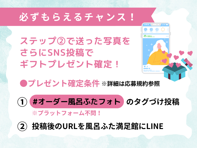 LINEで送ったオーダー写真をSNSに投稿することで、抽選で当たるギフトが必ずプレゼントされます!
プレゼントが確定する条件は2点!
(1)#オーダー風呂ふたフォト のハッシュタグをつけて投稿する
(投稿プラットフォームは問いません!ご自身のお使いのSNSに投稿してくださいね)
(2)投稿後のURLを風呂ふた満足館LINEに送信する